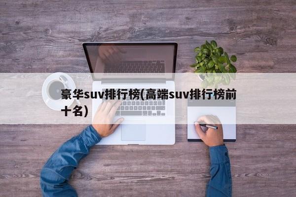 豪华suv排行榜(高端suv排行榜前十名)