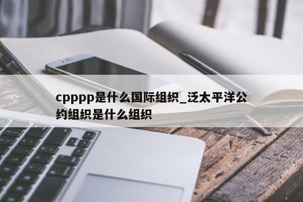 cpppp是什么国际组织_泛太平洋公约组织是什么组织