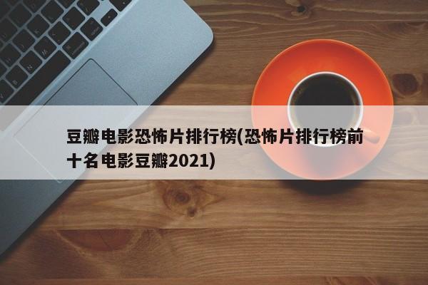 豆瓣电影恐怖片排行榜(恐怖片排行榜前十名电影豆瓣2021)