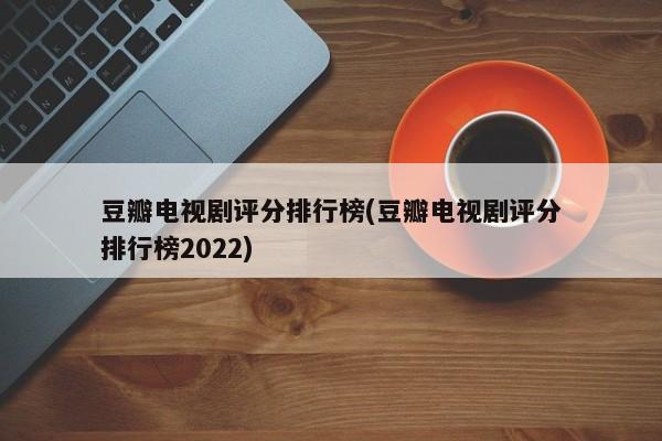 豆瓣电视剧评分排行榜(豆瓣电视剧评分排行榜2022)