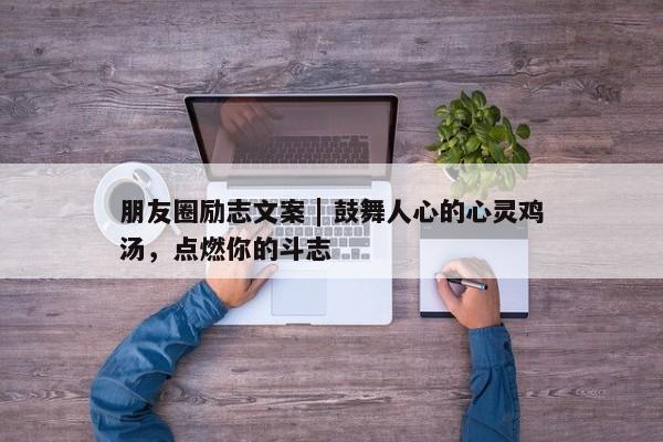 朋友圈励志文案 | 鼓舞人心的心灵鸡汤，点燃你的斗志