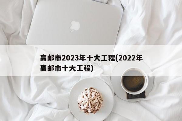 高邮市2023年十大工程(2022年高邮市十大工程) 第1张